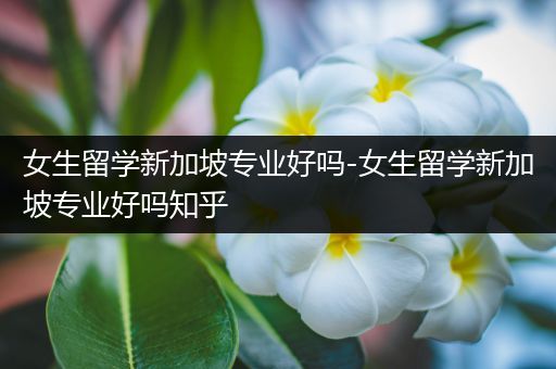 女生留学新加坡专业好吗-女生留学新加坡专业好吗知乎