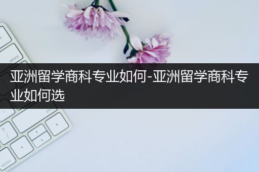 亚洲留学商科专业如何-亚洲留学商科专业如何选