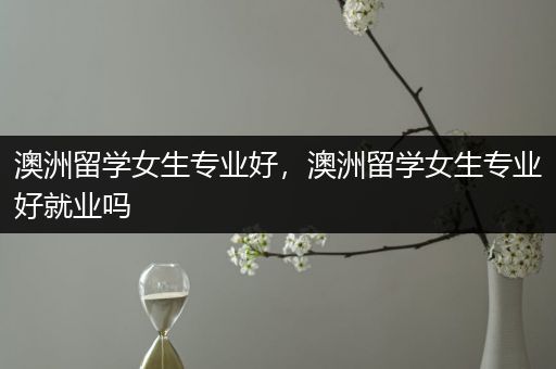 澳洲留学女生专业好，澳洲留学女生专业好就业吗