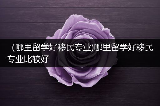 （哪里留学好移民专业)哪里留学好移民专业比较好