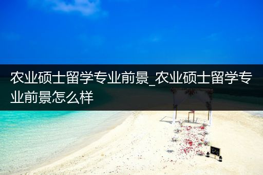 农业硕士留学专业前景_农业硕士留学专业前景怎么样