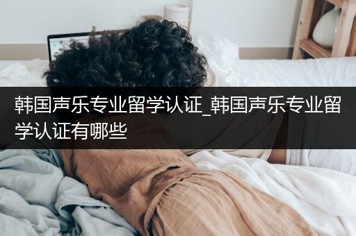 韩国声乐专业留学认证_韩国声乐专业留学认证有哪些