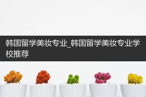 韩国留学美妆专业_韩国留学美妆专业学校推荐