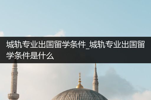 城轨专业出国留学条件_城轨专业出国留学条件是什么