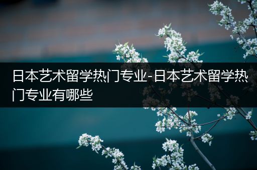 日本艺术留学热门专业-日本艺术留学热门专业有哪些