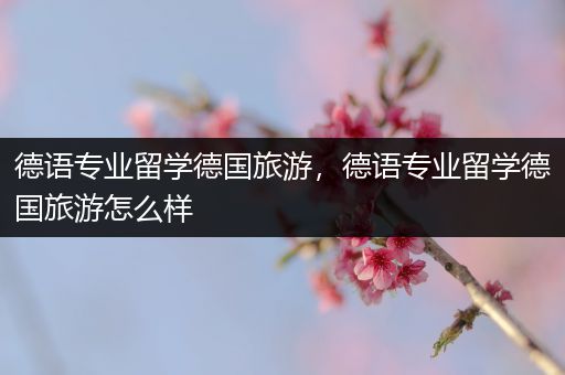 德语专业留学德国旅游，德语专业留学德国旅游怎么样