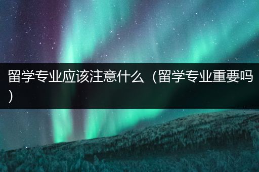 留学专业应该注意什么（留学专业重要吗）