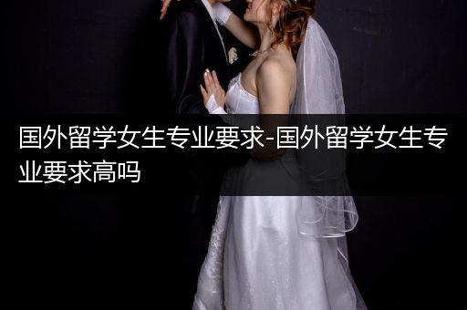 国外留学女生专业要求-国外留学女生专业要求高吗