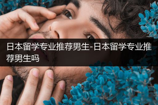 日本留学专业推荐男生-日本留学专业推荐男生吗