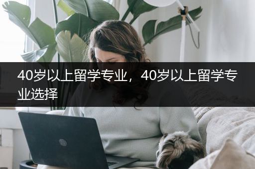 40岁以上留学专业，40岁以上留学专业选择