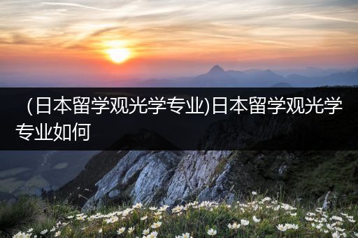 （日本留学观光学专业)日本留学观光学专业如何