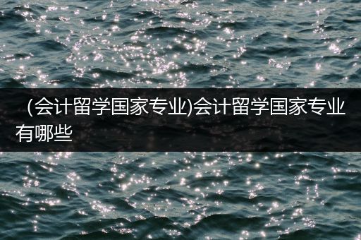 （会计留学国家专业)会计留学国家专业有哪些