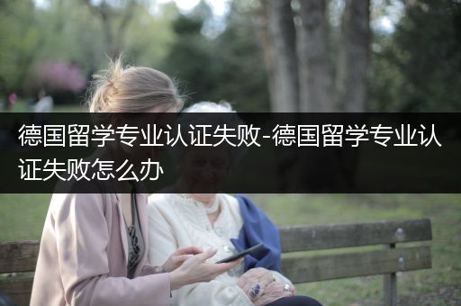 德国留学专业认证失败-德国留学专业认证失败怎么办