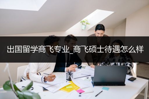 出国留学商飞专业_商飞硕士待遇怎么样