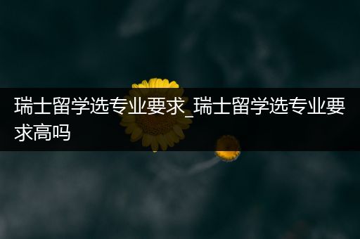 瑞士留学选专业要求_瑞士留学选专业要求高吗