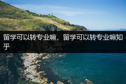 留学可以转专业嘛，留学可以转专业嘛知乎