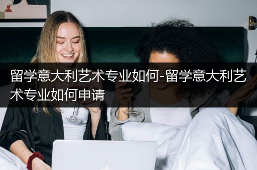 留学意大利艺术专业如何-留学意大利艺术专业如何申请