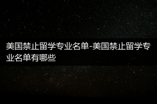 美国禁止留学专业名单-美国禁止留学专业名单有哪些