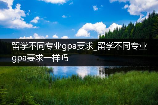 留学不同专业gpa要求_留学不同专业gpa要求一样吗