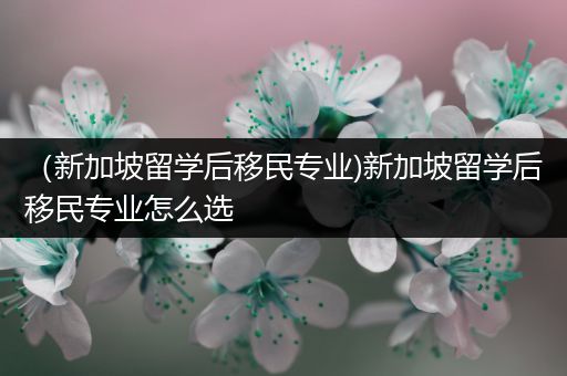 （新加坡留学后移民专业)新加坡留学后移民专业怎么选