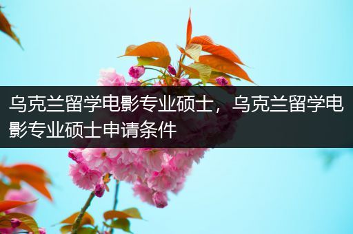 乌克兰留学电影专业硕士，乌克兰留学电影专业硕士申请条件