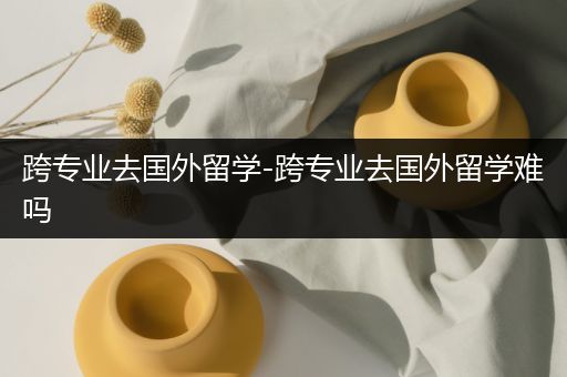 跨专业去国外留学-跨专业去国外留学难吗