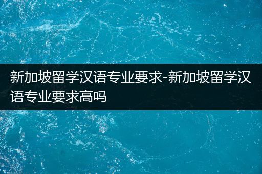 新加坡留学汉语专业要求-新加坡留学汉语专业要求高吗