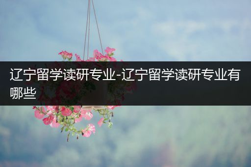 辽宁留学读研专业-辽宁留学读研专业有哪些