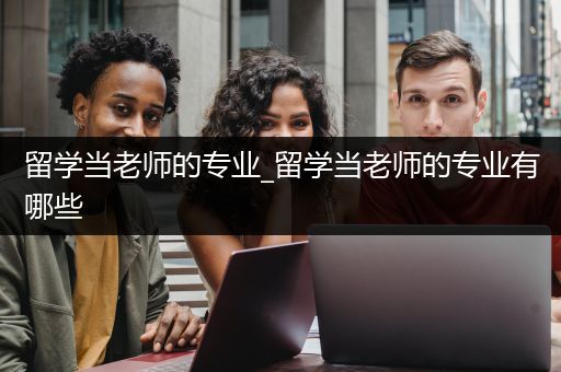 留学当老师的专业_留学当老师的专业有哪些