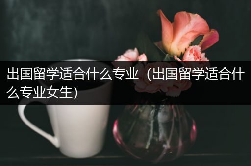 出国留学适合什么专业（出国留学适合什么专业女生）