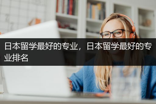 日本留学最好的专业，日本留学最好的专业排名