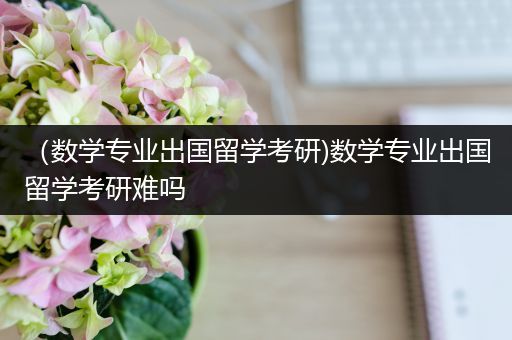 （数学专业出国留学考研)数学专业出国留学考研难吗