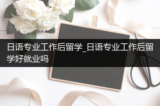 日语专业工作后留学_日语专业工作后留学好就业吗