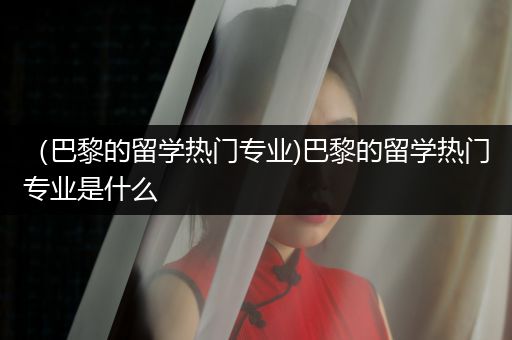 （巴黎的留学热门专业)巴黎的留学热门专业是什么