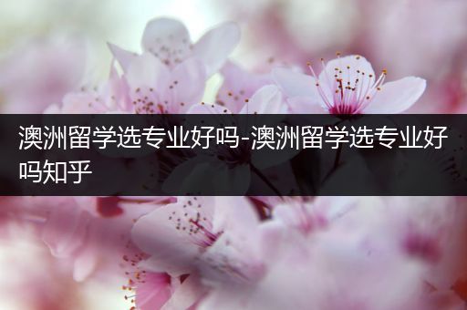 澳洲留学选专业好吗-澳洲留学选专业好吗知乎