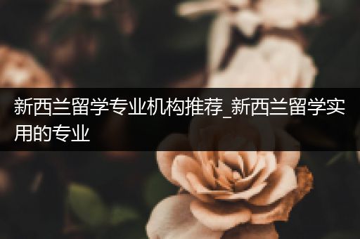 新西兰留学专业机构推荐_新西兰留学实用的专业