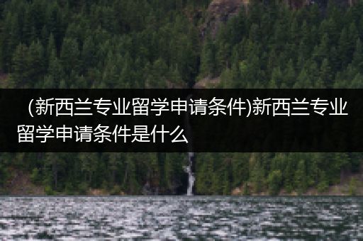 （新西兰专业留学申请条件)新西兰专业留学申请条件是什么