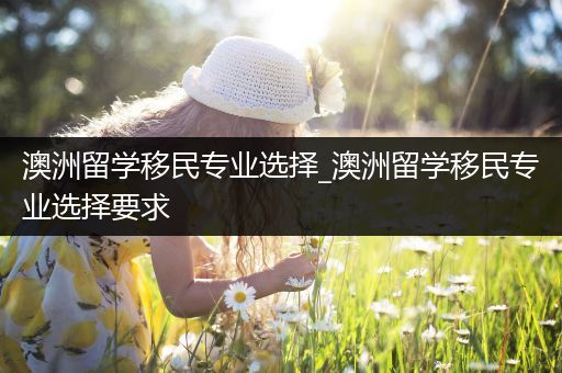 澳洲留学移民专业选择_澳洲留学移民专业选择要求