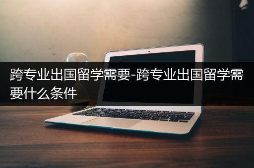 跨专业出国留学需要-跨专业出国留学需要什么条件