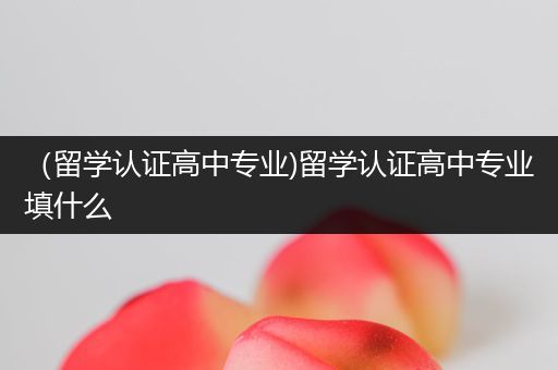 （留学认证高中专业)留学认证高中专业填什么