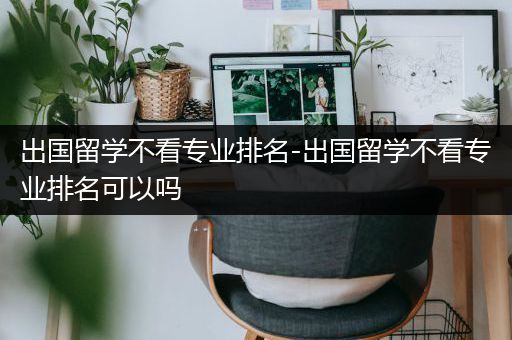 出国留学不看专业排名-出国留学不看专业排名可以吗