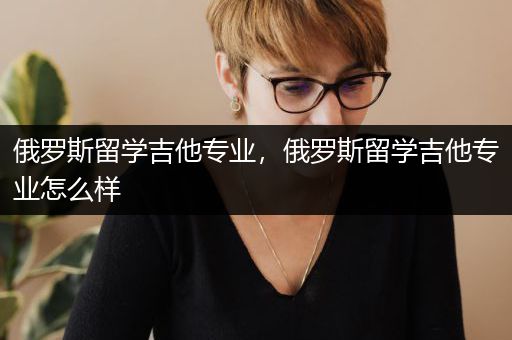 俄罗斯留学吉他专业，俄罗斯留学吉他专业怎么样