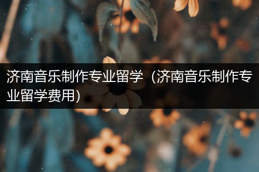 济南音乐制作专业留学（济南音乐制作专业留学费用）