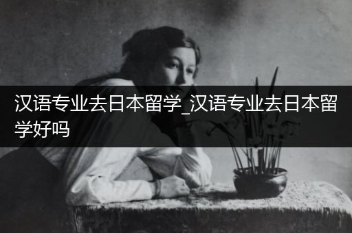 汉语专业去日本留学_汉语专业去日本留学好吗