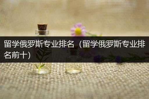 留学俄罗斯专业排名（留学俄罗斯专业排名前十）