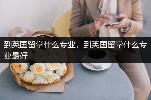 到英国留学什么专业，到英国留学什么专业最好