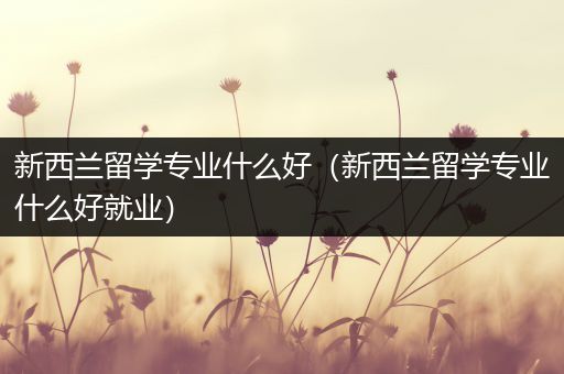 新西兰留学专业什么好（新西兰留学专业什么好就业）