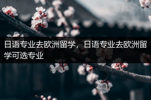 日语专业去欧洲留学，日语专业去欧洲留学可选专业