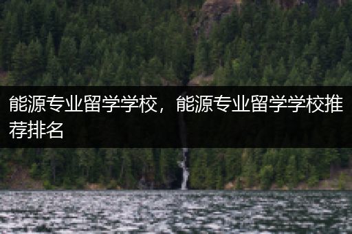 能源专业留学学校，能源专业留学学校推荐排名