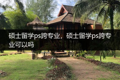 硕士留学ps跨专业，硕士留学ps跨专业可以吗